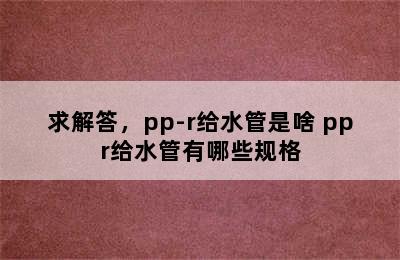 求解答，pp-r给水管是啥 ppr给水管有哪些规格